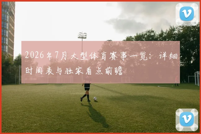 2026年7月大型体育赛事一览：详细时间表与独家看点前瞻