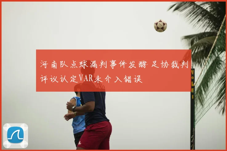河南队点球漏判事件发酵 足协裁判评议认定VAR未介入错误