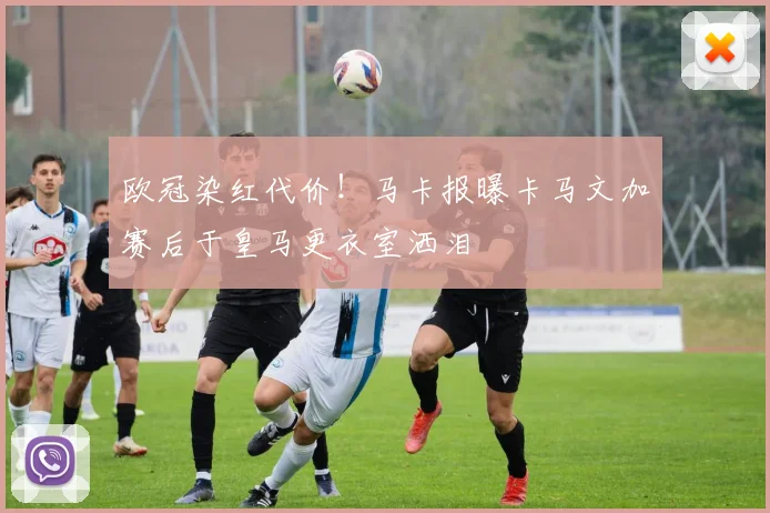 欧冠染红代价！马卡报曝卡马文加赛后于皇马更衣室洒泪