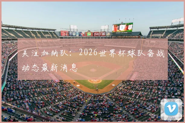 关注加纳队：2026世界杯球队备战动态最新消息