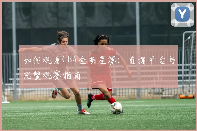 如何观看CBA全明星赛:直播平台与完整观赛指南