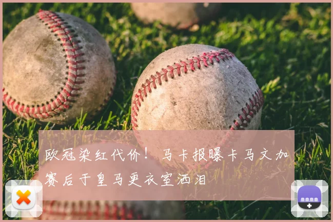 欧冠染红代价!马卡报曝卡马文加赛后于皇马更衣室洒泪