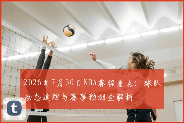 2026年7月30日NBA赛程看点:球队动态追踪与赛事预测全解析