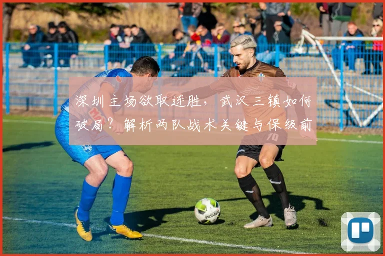 深圳主场欲取连胜，武汉三镇如何破局？解析两队战术关键与保级前景